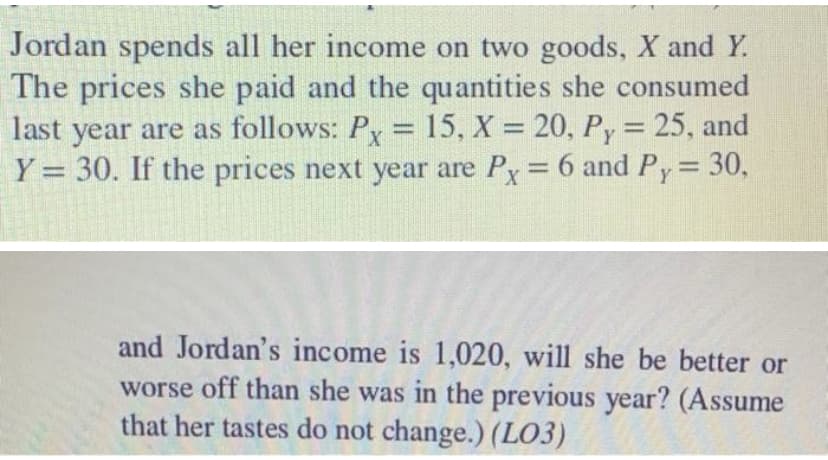 Jordan spends all her income on two goods, X and Y.
The prices she paid and the quantities she consumed
last year are as follows: Py = 15, X = 20, Py= 25, and
Y = 30. If the prices next year are Py 6 and Py 30,
%3D
and Jordan's income is 1,020, will she be better or
worse off than she was in the previous year? (Assume
that her tastes do not change.) (LO3)
