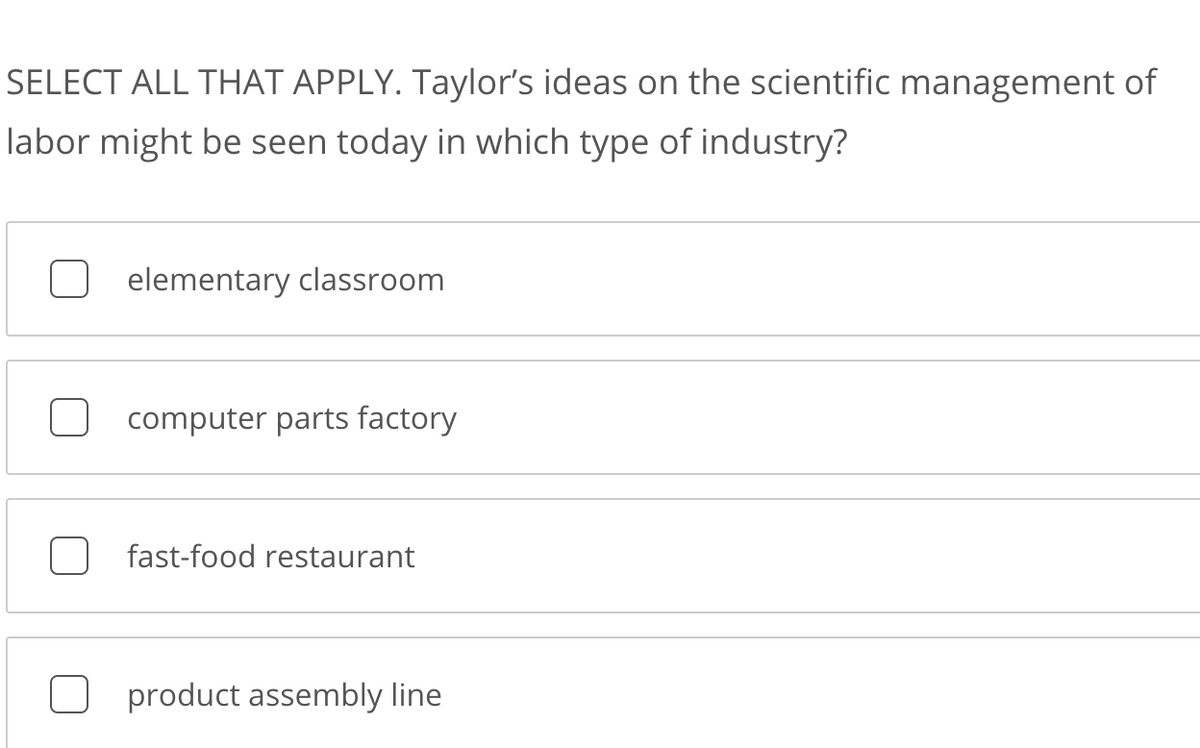 SELECT ALL THAT APPLY. Taylor's ideas on the scientific management of
labor might be seen today in which type of industry?
elementary classroom
computer parts factory
fast-food restaurant
product assembly line