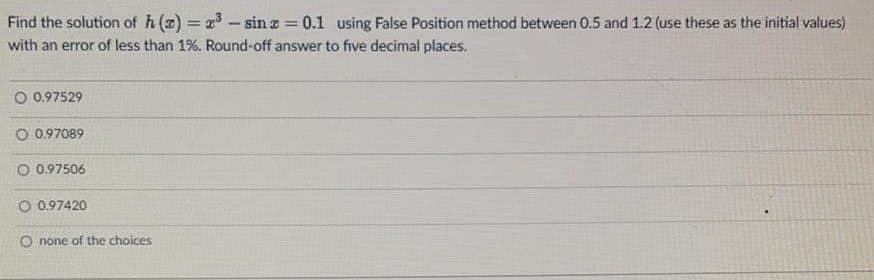 Find the solution of h(z) = x- sin z = 0.1 using False Position method between 0.5 and 1.2 (use these as the initial values)
%3D
with an error of less than 1%. Round-off answer to five decimal places.
O 0.97529
O 0.97089
O 0.97506
O 0.97420
O none of the choices
