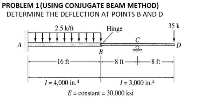 PROBLEM 1(USING CONJUGATE BEAM METHOD)
DETERMINE THE DEFLECTION AT POINTSB AND D
2.5 k/ft
Hinge
35 k
D
В
-16 ft
-8 ft 8 ft-
1 = 4,000 in.4
[ = 3,000 in.4
E = constant = 30,000 ksi
%3D
%3D

