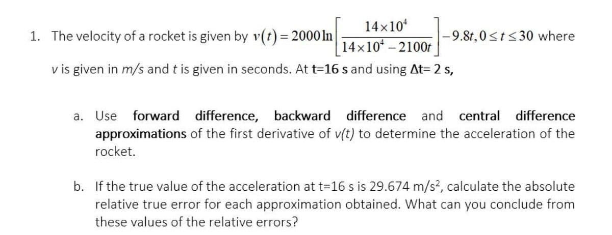 14x10
1. The velocity of a rocket is given by v(t) = 2000 In|
-9.8t,0<t<30 where
14x10* – 2100f
v is given in m/s and t is given in seconds. At t=16 s and using At= 2 s,
a.
Use
forward difference, backward difference
and
central
difference
approximations of the first derivative of v(t) to determine the acceleration of the
rocket.
b. If the true value of the acceleration at t=16 s is 29.674 m/s², calculate the absolute
relative true error for each approximation obtained. What can you conclude from
these values of the relative errors?
