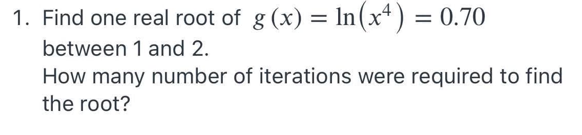 1. Find one real root of g (x) = ln(x*) = 0.70
between 1 and 2.
How many number of iterations were required to find
the root?
