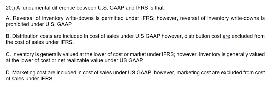 20.) A fundamental difference between U.S. GAAP and IFRS is that
A. Reversal of inventory write-downs is permitted under IFRS; however, reversal of inventory write-downs is
prohibited under U.S. GAAP
B. Distribution costs are included in cost of sales under U.S GAAP however, distribution cost are excluded from
the cost of sales under IFRS.
C. Inventory is generally valued at the lower of cost or market under IFRS; however, inventory is generally valued
at the lower of cost or net realizable value under US GAAP
D. Marketing cost are included in cost of sales under US GAAP; however, marketing cost are excluded from cost
of sales under IFRS.
