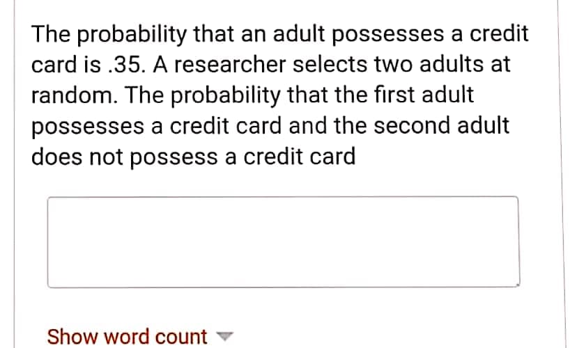 The probability that an adult possesses a credit
card is .35. A researcher selects two adults at
random. The probability that the first adult
possesses a credit card and the second adult
does not possess a credit card
Show word count
