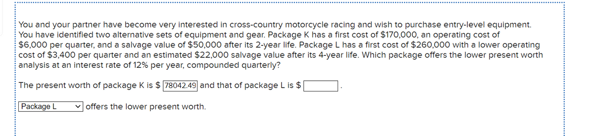 You and your partner have become very interested in cross-country motorcycle racing and wish to purchase entry-level equipment.
You have identified two alternative sets of equipment and gear. Package K has a first cost of $170,000, an operating cost of
$6,000 per quarter, and a salvage value of $50,000 after its 2-year life. Package L has a first cost of $260,000 with a lower operating
cost of $3,400 per quarter and an estimated $22,000 salvage value after its 4-year life. Which package offers the lower present worth
analysis at an interest rate of 12% per year, compounded quarterly?
The present worth of package K is $ 78042.49 and that of package L is $
Package L
v offers the lower present worth.
