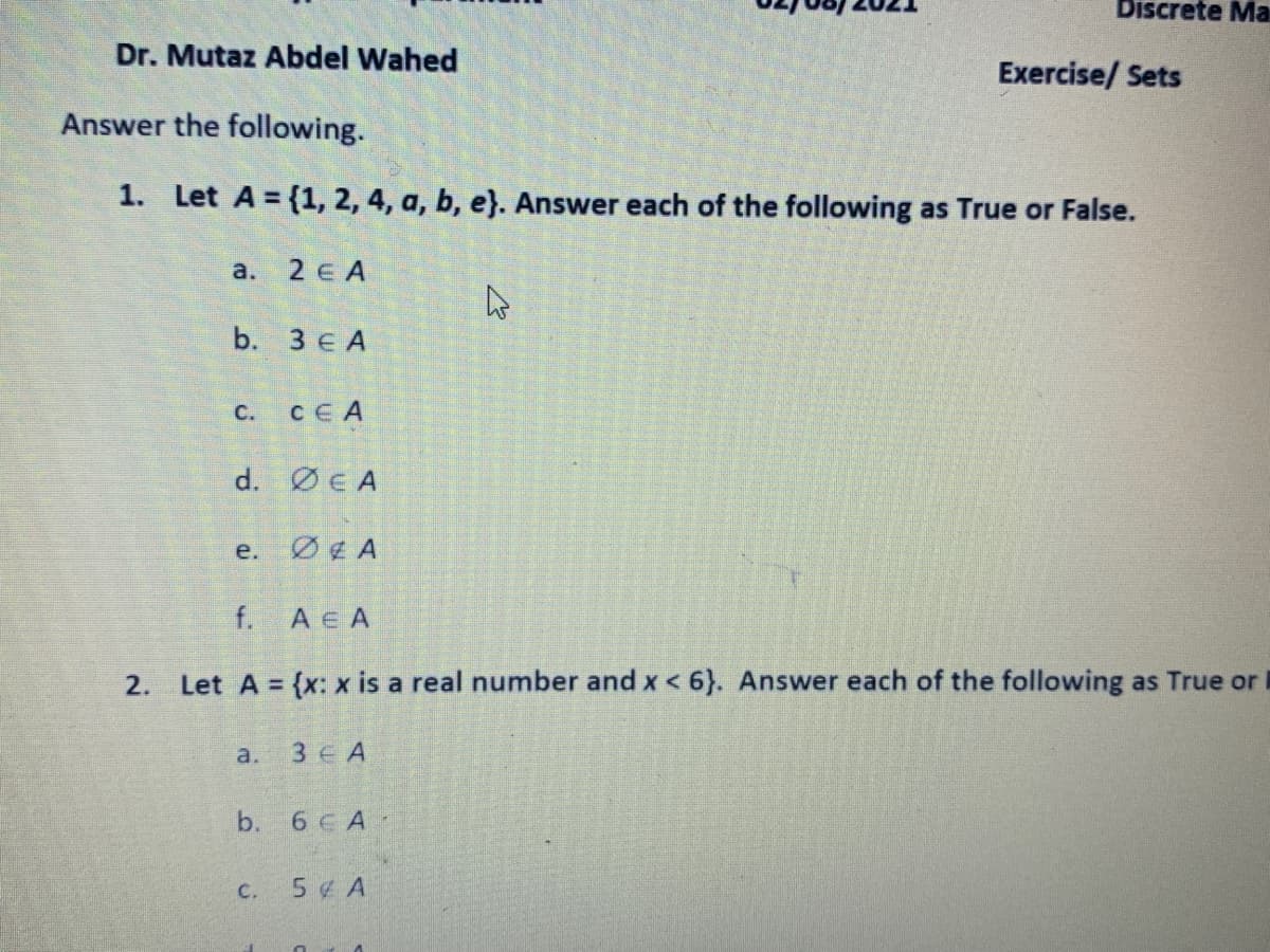 Discrete Ma
Dr. Mutaz Abdel Wahed
Exercise/ Sets
Answer the following.
1. Let A = {1, 2, 4, a, b, e}. Answer each of the following as True or False.
а. 2 € A
b. 3 € A
C.
CEA
d. ØE A
e.
ØE A
f.
A e A
2.
Let A = (x: x is a real number and x < 6}. Answer each of the following as True or
a.
3 E A
b.
6 C A
5 ¢ A
C.
