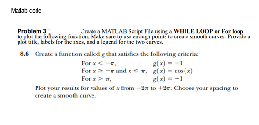 Matlab code
Problem 3
Create a MATLAB Script File using a WHILE LOOP or For loop
to plot the following function, Make sure to use enough points to create smooth curves. Provide a
plot title, labels for the axes, and a legend for the two curves.
8.6
Create a function called g that satisfies the following criteria:
For x < -#,
For x ≥ - and x≤,
For x > #,
g(x) = -1
g(x) = cos(x)
g(x) = -1
Plot your results for values of x from -27 to +27. Choose your spacing to
create a smooth curve.