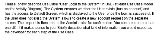Please, briefly describe Use Case "User Login to the System in UML (at least Use Case Model
and/or Activity Diagram). The System ensures whether the User exists (has an account) and
has the access to Default Screen, which is displayed to the User once the login is successful. If
the User does not exist, the System allows to create a new account request on the separate
screen. The request is then sent to the Administrator for confirmation. You can create more than
one UC, if it makes sense to you. Briefly describe what kind of information you would expect as
the developer for each step of the Use Case.