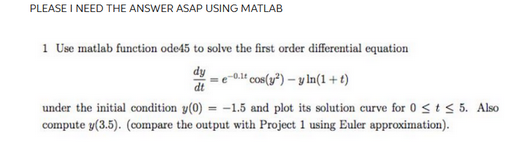 PLEASE I NEED THE ANSWER ASAP USING MATLAB
1 Use matlab function ode45 to solve the first order differential equation
dy
dt
e-0.1 cos(y²) -y ln(1 +t)
under the initial condition y(0) = -1.5 and plot its solution curve for 0 ≤ t ≤ 5. Also
compute y(3.5). (compare the output with Project 1 using Euler approximation).