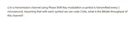 c) In a transmission channel using Phase Shift Key modulation a symbol is transmitted every 1
microsecond. Assuming that with each symbol we can code 3 bits, what is the Bitrate throughput of
this channel?
