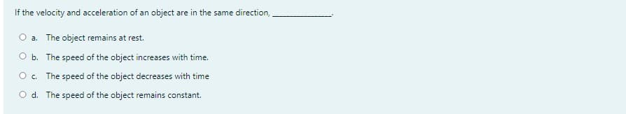 If the velocity and acceleration of an object are in the same direction,
a. The object remains at rest.
b. The speed of the object increases with time.
The speed of the object decreases with time
O d. The speed of the object remains constant.
