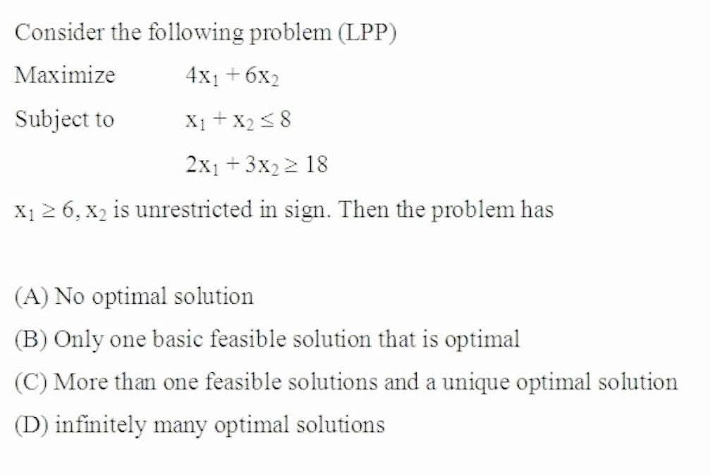 Consider the following problem (LPP)
Maximize
4x1 +6x2
Subject to
X1 + X2 < 8
2x1 +3x2 2 18
X1 2 6, x2 is unrestricted in sign. Then the problem has
(A) No optimal solution
(B) Only one basic feasible solution that is optimal
(C) More than one feasible solutions and a unique optimal solution
(D) infinitely many optimal solutions
