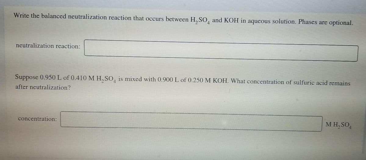 Write the balanced neutralization reaction that occurs between H, SO, and KOH in aqueous solution. Phases are optional.
neutralization reaction:
Suppose 0.950 L of 0.410 MH, SO, is mixed with 0.900 L of 0.250 M KOH. What concentration of sulfuric acid remains
after neutralization?
concentration:
M H, SO,
