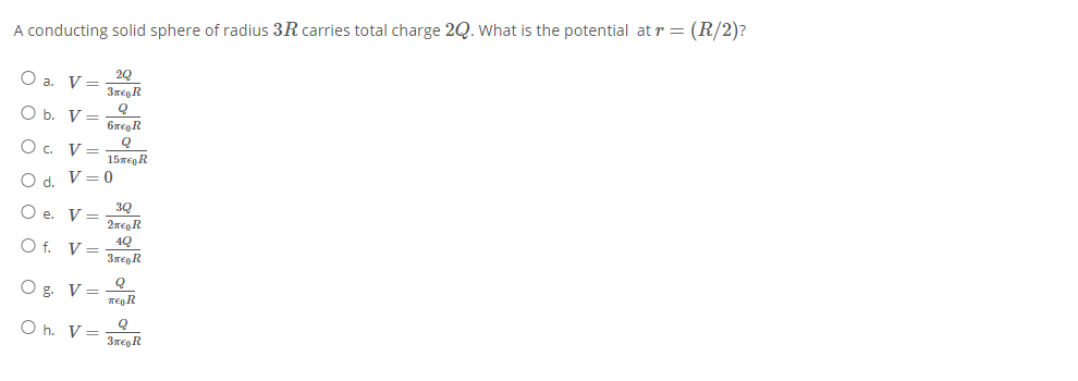 A conducting solid sphere of radius 3R carries total charge 2Q. What is the potential at r = (R/2)?
O a. V=
3ren R
O b. V =
6TE, R
O . V=
15meg R
O d. V=0
3Q
Oe.
V =
2Teg R
4Q
O f. V=
Q
O g. V=
Ten R
O h. V= 3TegR
