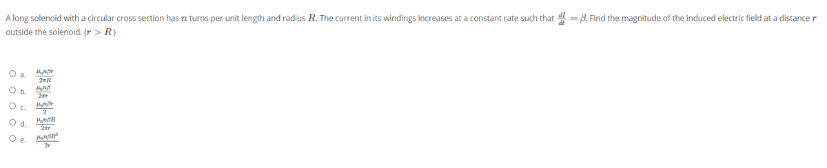 A long solenoid with a circular cross section has n turns per unit length and radius R. The current in its windings increases at a constant rate such that = B. Find the magnitude of the induced electric field at a distance r
outside the solenoid. (r > R)
a.
HorB
HyTBR
e.
2r
O O o O •
