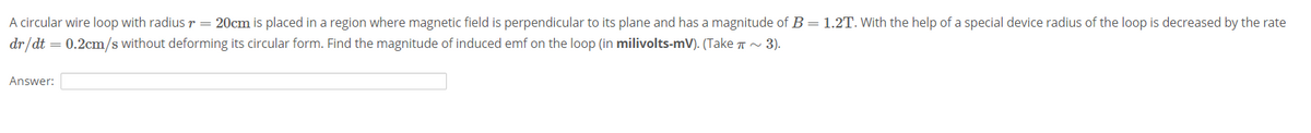 A circular wire loop with radiusr= 20cm is placed in a region where magnetic field is perpendicular to its plane and has a magnitude of B = 1.2T. With the help of a special device radius of the loop is decreased by the rate
dr/dt = 0.2cm/s without deforming its circular form. Find the magnitude of induced emf on the loop (in milivolts-mV). (Take T ~ 3).
Answer:
