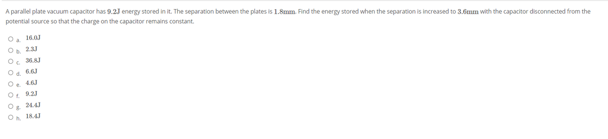 A parallel plate vacuum capacitor has 9.2J energy stored in it. The separation between the plates is 1.8mm. Find the energy stored when the separation is increased to 3.6mm with the capacitor disconnected from the
potential source so that the charge on the capacitor remains constant.
Oa.
16.0J
Ob.
2.3J
36.8J
C.
6.6J
d.
4.6J
е.
f.
9.2J
24.4J
g.
O h. 18.4J
