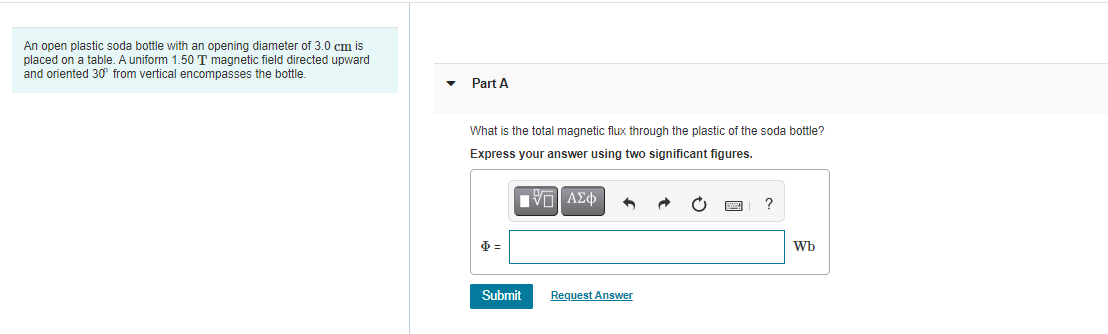 An open plastic soda bottle with an opening diameter of 3.0 cm is
placed on a table. A uniform 1.50 T magnetic field directed upward
and oriented 30 from vertical encompasses the bottle.
Part A
What is the total magnetic flux through the plastic of the soda bottle?
Express your answer using two significant figures.
?
Wb
Submit
Request Answer
