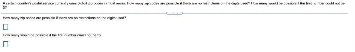 A certain country's postal service currently uses 6-digit zip codes in most areas. How many zip codes are possible if there are no restrictions on the digits used? How many would be possible if the first number could not be
37
How many zip codes are possible if there are no restrictions on the digits used?
How many would be possible if the first number could not be 3?
