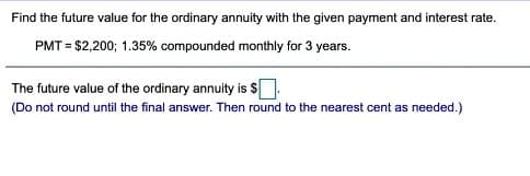 Find the future value for the ordinary annuity with the given payment and interest rate.
PMT = $2,200; 1.35% compounded monthly for 3 years.
The future value of the ordinary annuity is $[
(Do not round until the final answer. Then round to the nearest cent as needed.)
