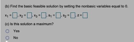 (b) Find the basic feasible solution by setting the nonbasic variables equal to 0.
x2 = x3 = s4 = $2 =z=]
X1
(c) Is this solution a maximum?
O Yes
No
