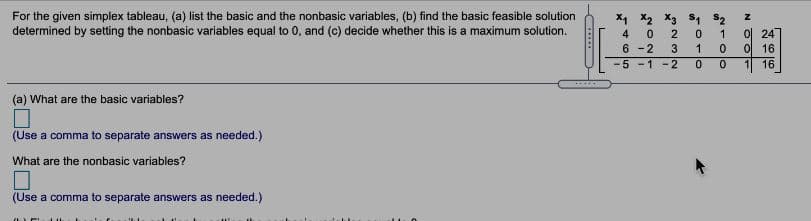 For the given simplex tableau, (a) list the basic and the nonbasic variables, (b) find the basic feasible solution
determined by setting the nonbasic variables equal to 0, and (c) decide whether this is a maximum solution.
x1 X2 X3 s4 S2
0 24
0 16
4
2
6 -2
3
5 -1 -2
16
(a) What are the basic variables?
(Use a comma to separate answers as needed.)
What are the nonbasic variables?
(Use a comma to separate answers as needed.)
N OOE
11l0
en
