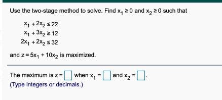 Use the two-stage method to solve. Find x, 20 and x, 20 such that
X+ + 2x2 s 22
X1 + 3x2 2 12
2x, +2x2 s 32
and z = 5x, + 10xz is maximized.
The maximum is z=|
when x, =and x2 =:
(Type integers or decimals.)
