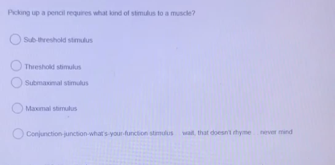 Picking up a pencil requires what kind of stimulus to a muscle?
O Sub-threshold stimulus
O Threshold stimulus
Submaximal stimulus
Maximal stimulus
Conjunction-junction-what's-your-function stimulus
wait, that doesn't rhyme
never mind
