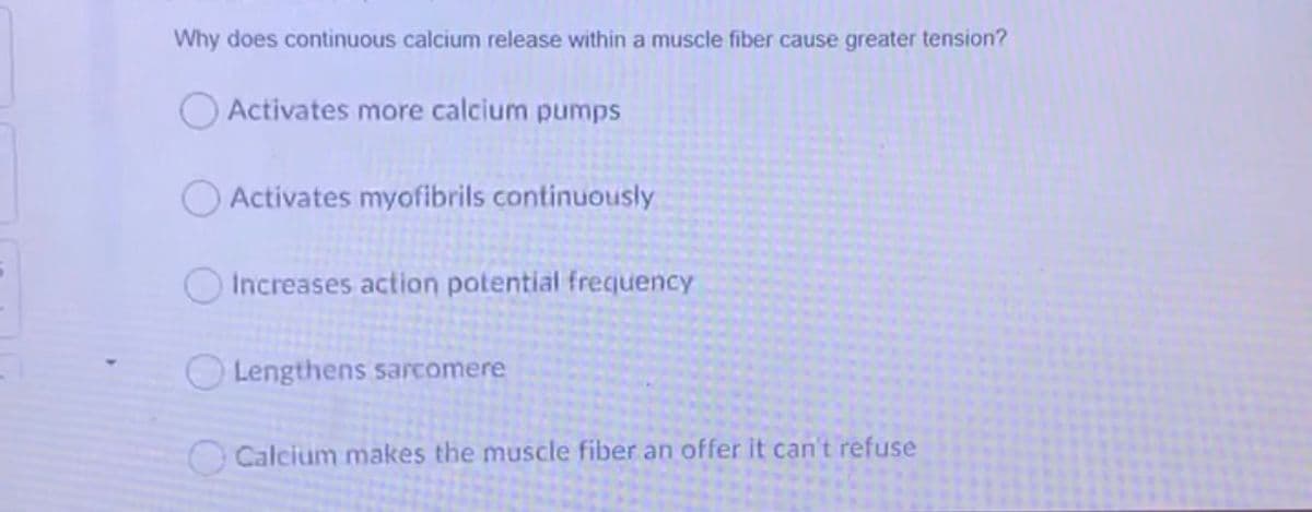 Why does continuous calcium release within a muscle fiber cause greater tension?
OActivates more calcium pumps
O Activates myofibrils continuously
Increases action potential frequency
Lengthens sarcomere
O Calcium makes the muscle fiber an offer it can't refuse
