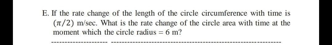E. If the rate change of the length of the circle circumference with time is
(T/2) m/sec. What is the rate change of the circle area with time at the
moment which the circle radius = 6 m?
