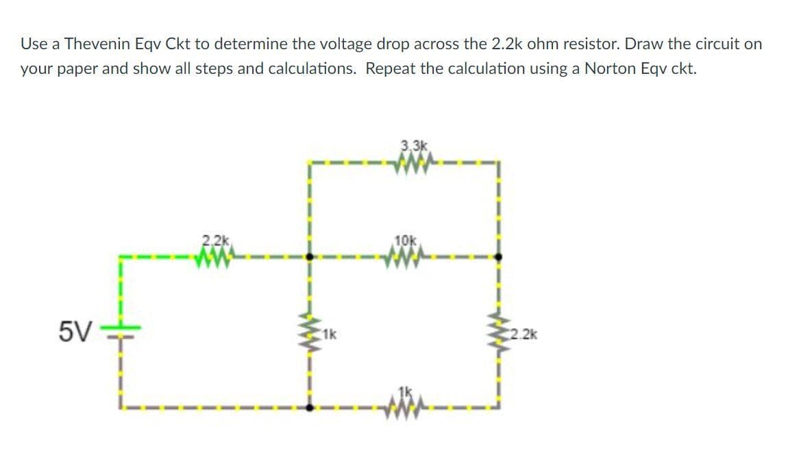 Use a Thevenin Eqv Ckt to determine the voltage drop across the 2.2k ohm resistor. Draw the circuit on
your paper and show all steps and calculations. Repeat the calculation using a Norton Eqv ckt.
3,3k
2,2k
10k
5V
1k
2.2k
