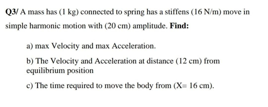 Q3/ A mass has (1 kg) connected to spring has a stiffens (16 N/m) move in
simple harmonic motion with (20 cm) amplitude. Find:
a) max Velocity and max Acceleration.
b) The Velocity and Acceleration at distance (12 cm) from
equilibrium position
c) The time required to move the body from (X= 16 cm).
