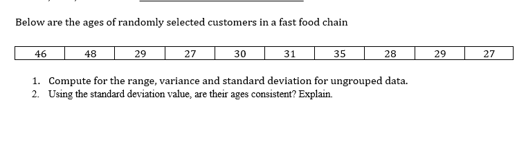 Below are the ages of randomly selected customers in a fast food chain
46
48
29
27
30
31
35
28
29
27
1. Compute for the range, variance and standard deviation for ungrouped data.
2. Using the standard deviation value, are their ages consistent? Explain.
