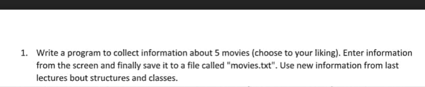 1. Write a program to collect information about 5 movies (choose to your liking). Enter information
from the screen and finally save it to a file called "movies.txt". Use new information from last
lectures bout structures and classes.
