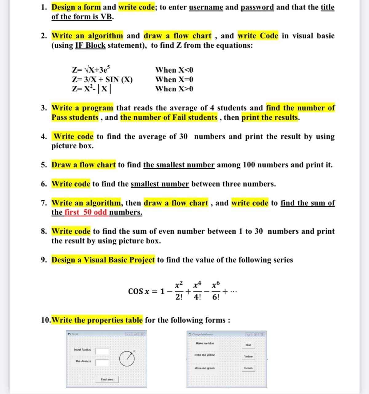 1. Design a form and write code; to enter username and password and that the title
of the form is VB.
2. Write an algorithm and draw a flow chart, and write Code in visual basic
(using IF Block statement), to find Z from the equations:
Z= vX+3e
Z= 3/X + SIN (X)
Z- x'-|x|
When X<0
When X=0
When X>0
3. Write a program that reads the average of 4 students and find the number of
Pass students , and the number of Fail students , then print the results.
4. Write code to find the average of 30 numbers and print the result by using
picture box.
5. Draw a flow chart to find the smallest number among 100 numbers and print it.
6. Write code to find the smallest number between three numbers.
7. Write an algorithm, then draw a flow chart, and write code to find the sum of
the first 50 odd numbers.
8. Write code to find the sum of even number between 1 to 30 numbers and print
the result by using picture box.
9. Design a Visual Basic Project to find the value of the following series
x2 x4
x6
+..
6!
COS x = 1–
+
2!
4!
10.Write the properties table for the following forms :
O Cide
5 Change label color
Make me blue
blue
Input Radius
Make me yellow
Yellow
The Area is
Make me green
Green
Find area
