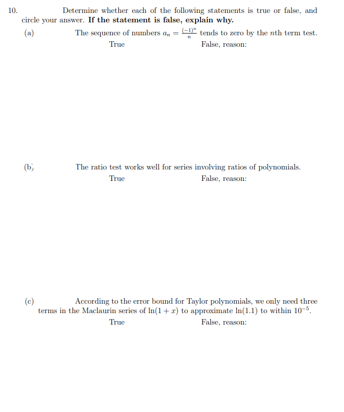 10.
Determine whether each of the following statements is true or false, and
circle your answer. If the statement is false, explain why.
(a)
The sequence of numbers an = D" tends to zero by the nth term test.
True
False, reason:
(b)
The ratio test works well for series involving ratios of polynomials.
True
False, reason:
(c)
terms in the Maclaurin series of In(1 + x) to approximate In(1.1) to within 10-5.
According to the error bound for Taylor polynomials, we only need three
True
False, reason:
