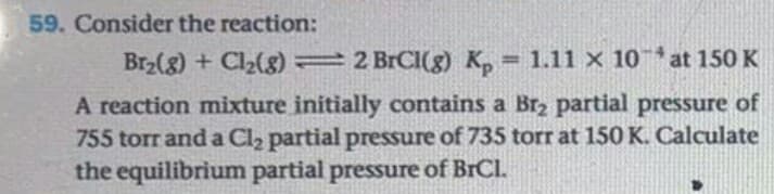 Consider the reaction:
Br2(g) + Cl2(g) 2 BrCI(g) K, = 1.11 x 10at 150 K
A reaction mixture initially contains a Brz partial pressure of
755 torr and a Cl2 partial pressure of 735 torr at 150 K. Calculate
the equilibrium partial pressure of BrCl.
