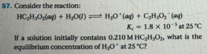 57. Consider the reaction:
HC,H;O2(aq) + H2O1)= H;0*(ag) + C2H3O2 (aq)
K. 1.8 x 10at 25 °C
If a solution initially contains 0.210 M HC,H,O2, what is the
equilibrium concentration of H3O at 25 °C?
