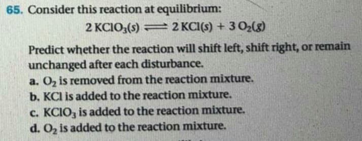65. Consider this reaction at equilibrium:
2 KCIO;(s) =2 KCI(s) + 3 O2(8)
Predict whether the reaction will shift left, shift right, or remain
unchanged after each disturbance.
a. Oz is removed from the reaction mixture.
b. KCl is added to the reaction mixture.
c. KCIO, is added to the reaction mixture.
d. O2 is added to the reaction mixture.
