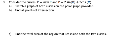 3. Consider the curves: r = 4sin 0 and r = 2 sin(8) + 2cos (0).
a) Sketch a graph of both curves on the polar graph provided.
b) Find all points of intersection.
c) Find the total area of the region that lies inside both the two curves.
