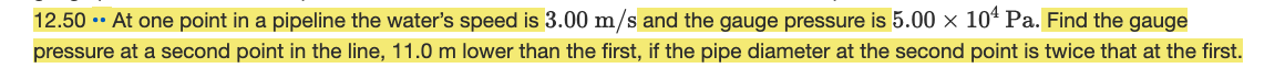 12.50 .• At one point in a pipeline the water's speed is 3.00 m/s and the gauge pressure is 5.00 × 10ª Pa. Find the gauge
pressure at a second point in the line, 11.0 m lower than the first, if the pipe diameter at the second point is twice that at the first.

