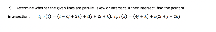 7) Determine whether the given lines are parallel, skew or intersect. If they intersect, find the point of
intersection:
4:r(t) = (i – 6j + 2k) + t(i + 2j + k); l½:r(s) = (4j + k) + s(2i + j+ 2k)
