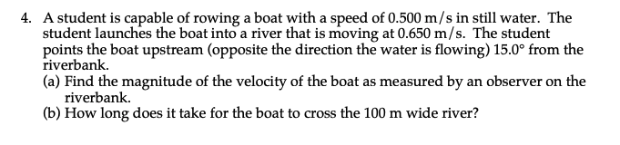 4. A student is capable of rowing a boat with a speed of 0.500 m/s in still water. The
student launches the boat into a river that is moving at 0.650 m/s. The student
points the boat upstream (opposite the direction the water is flowing) 15.0° from the
riverbank.
(a) Find the magnitude of the velocity of the boat as measured by an observer on the
riverbank.
(b) How long does it take for the boat to cross the 100 m wide river?
