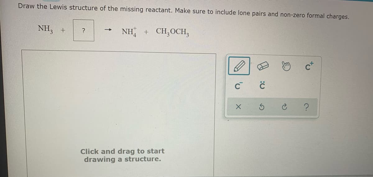 Draw the Lewis structure of the missing reactant. Make sure to include lone pairs and non-zero formal charges.
NH, +
NH + CH,OCH,
Click and drag to start
drawing a structure.
