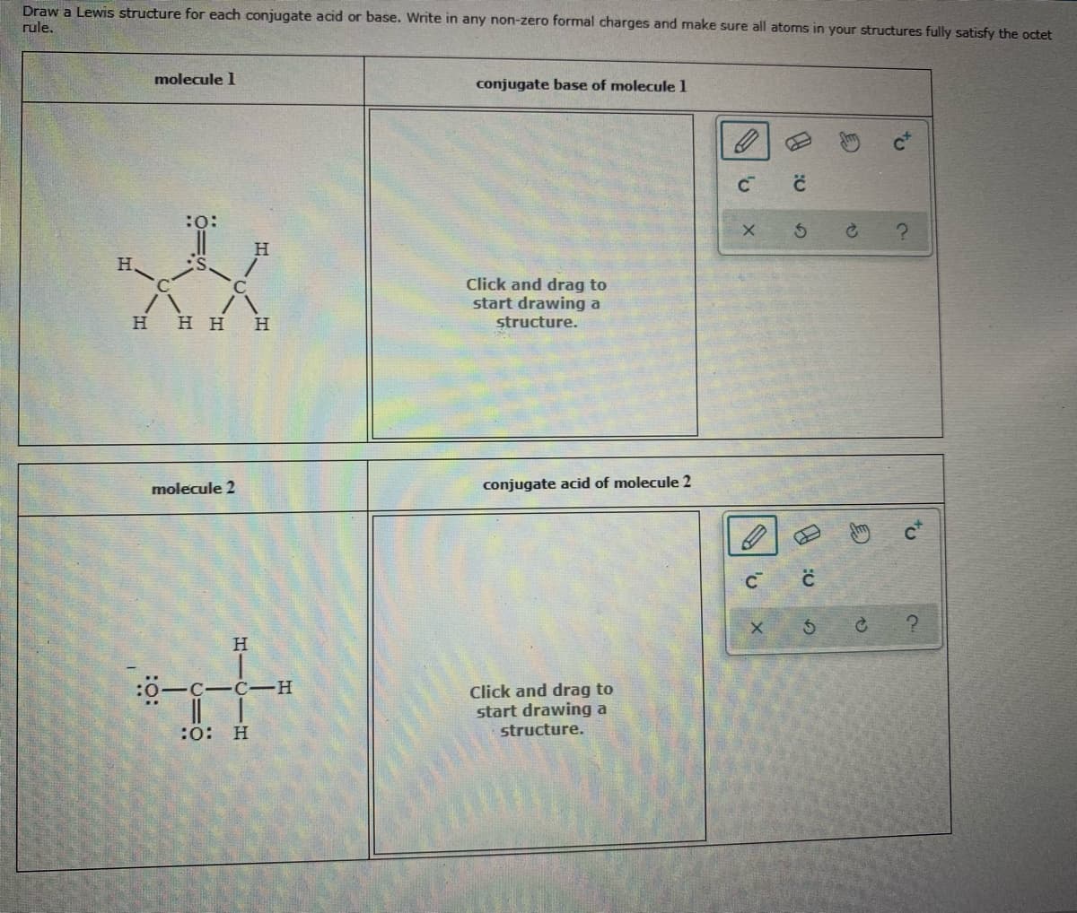 Draw a Lewis structure for each conjugate acid or base. Write in any non-zero formal charges and make sure all atoms in your structures fully satisfy the octet
rule.
molecule 1
conjugate base of molecule 1
:o:
H.
Click and drag to
start drawing a
H HH
H
structure.
molecule 2
conjugate acid of molecule 2
:0-C-C-H
I| |
:0: H
Click and drag to
start drawing a
structure.
to
to
HIC
