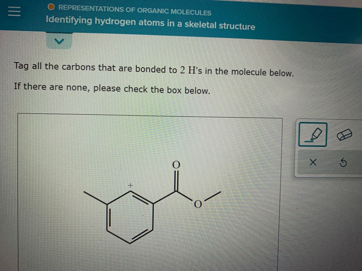 REPRESENTATIONS OF ORGANIC MOLECULES
Identifying hydrogen atoms in a skeletal structure
Tag all the carbons that are bonded to 2 H's in the molecule below.
If there are none, please check the box below.
