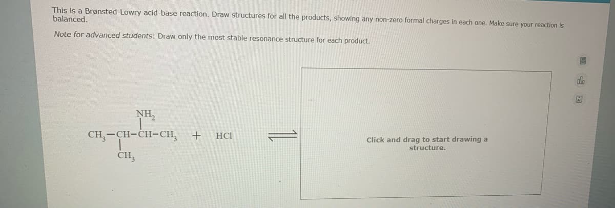 This is a Brønsted-Lowry acid-base reaction. Draw structures for all the products, showing any non-zero formal charges in each one. Make sure your reaction is
balanced.
Note for advanced students: Draw only the most stable resonance structure for each product.
do
NH,
CH,-CH-CH-CH,
HCI
Click and drag to start drawing a
structure.
CH3
