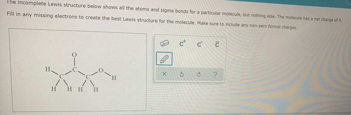 T'he incomplete Lewis structure below shows all the atoms and sigma bonds for a particular molecule, but nothing else. The molecule has a net charge of 0.
Fill in any missing electrons to create the best Lewis structure for the molecule. Make sure to include any non-zero formal charges.
H.
H.
H
нн
H
