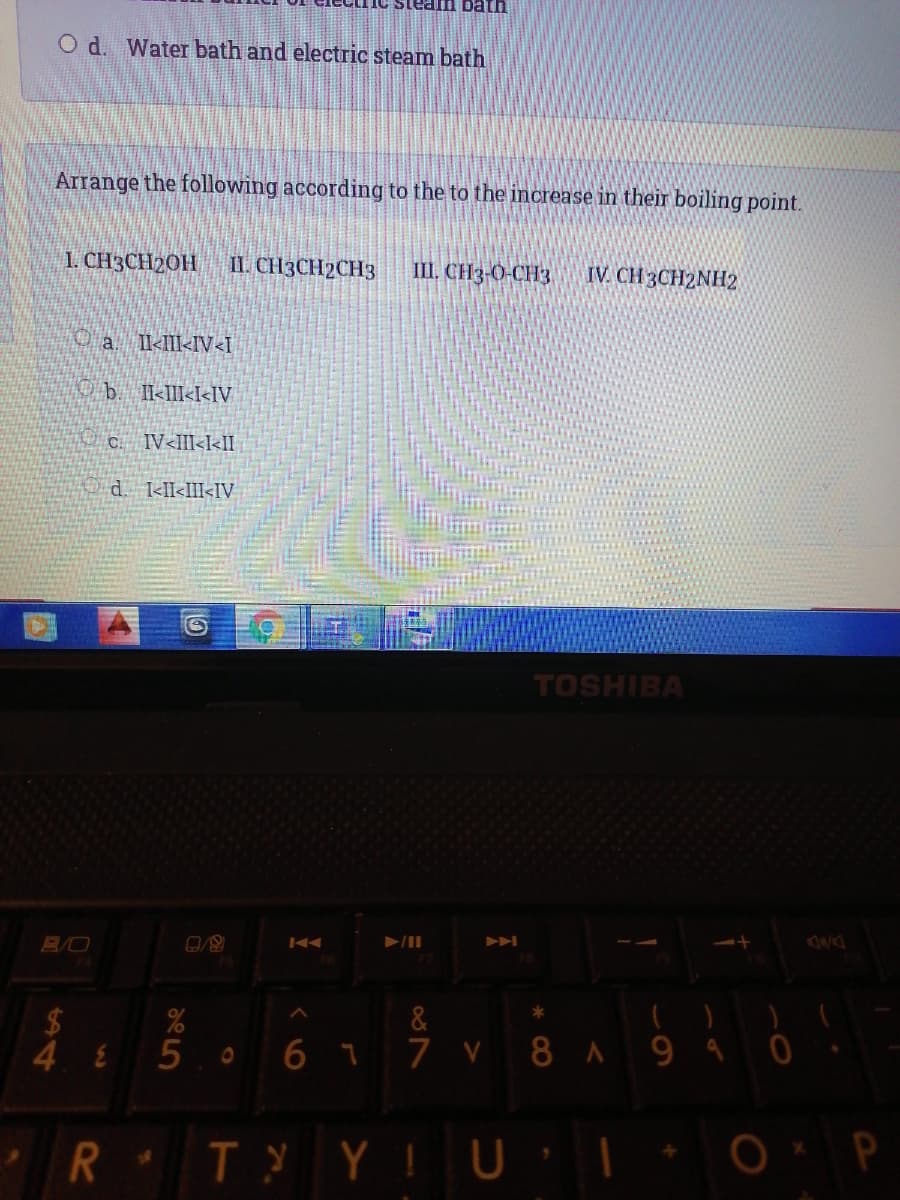 uieg UIP
O d. Water bath and electric steam bath
Arrange the following according to the to the increase in their boiling point.
I. CH3CH2OH
II. CH3CH2CH3
III, CH3-0-CH3
IV. CH 3CH2NH2
O a I<III<IV<I
Ob I<III<I<IV
C. IV<III<I<II
d <II<III<IV
TOSHIBA
B/O
&
24
4 8
5 0 6 7 7 v 8 A 9 9 0
T YIU

