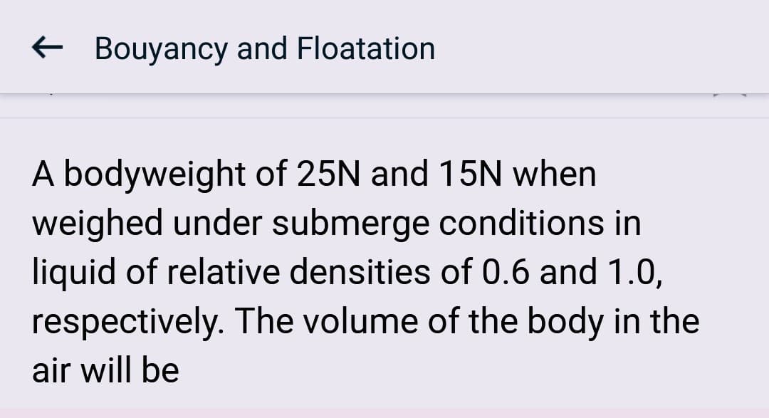 Bouyancy and Floatation
A bodyweight of 25N and 15N when
weighed under submerge conditions in
liquid of relative densities of 0.6 and 1.0,
respectively. The volume of the body in the
air will be